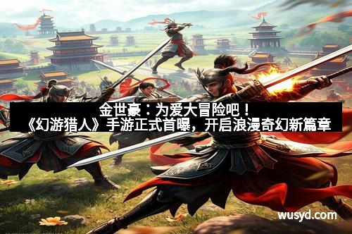 金世豪：为爱大冒险吧！《幻游猎人》手游正式首曝，开启浪漫奇幻新篇章